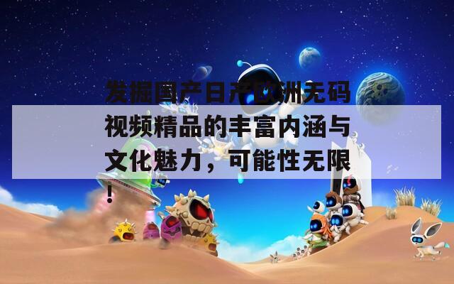 发掘国产日产欧洲无码视频精品的丰富内涵与文化魅力，可能性无限！