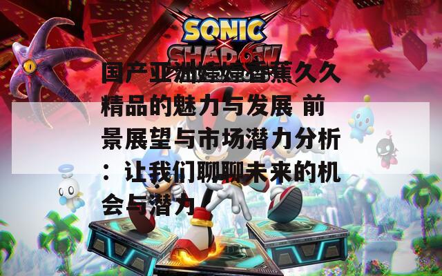 国产亚洲婷婷香蕉久久精品的魅力与发展 前景展望与市场潜力分析：让我们聊聊未来的机会与潜力