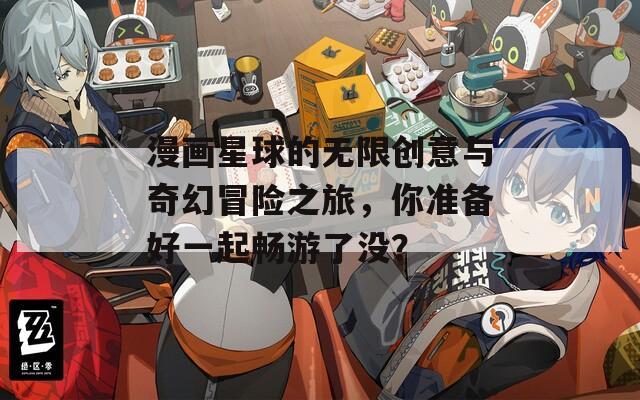 漫画星球的无限创意与奇幻冒险之旅，你准备好一起畅游了没？