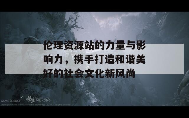 伦理资源站的力量与影响力，携手打造和谐美好的社会文化新风尚