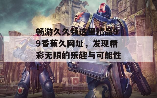 畅游久久频这里精品99香蕉久网址，发现精彩无限的乐趣与可能性！