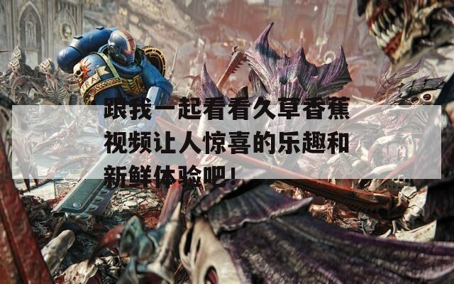 跟我一起看看久草香蕉视频让人惊喜的乐趣和新鲜体验吧！