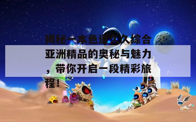 揭秘一本色道久久综合亚洲精品的奥秘与魅力，带你开启一段精彩旅程！