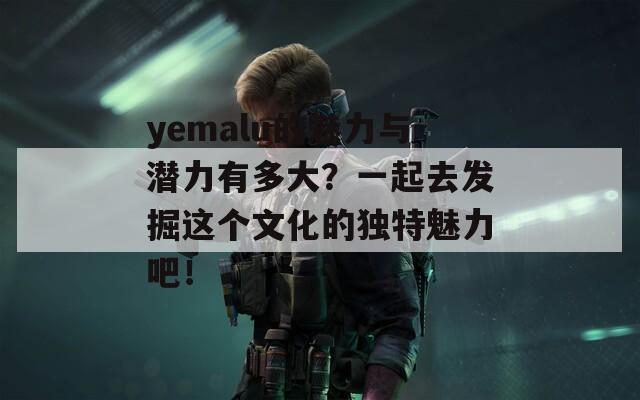 yemalu的魅力与潜力有多大？一起去发掘这个文化的独特魅力吧！