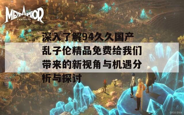 深入了解94久久国产乱子伦精品免费给我们带来的新视角与机遇分析与探讨