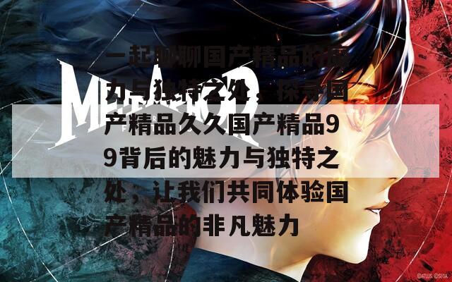 一起聊聊国产精品的魔力与独特之处，探寻国产精品久久国产精品99背后的魅力与独特之处，让我们共同体验国产精品的非凡魅力