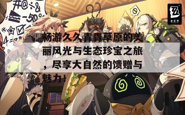 畅游久久青青草原的美丽风光与生态珍宝之旅，尽享大自然的馈赠与魅力！