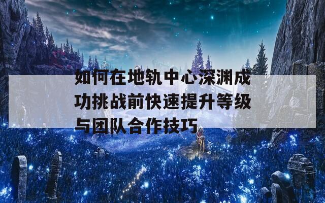 如何在地轨中心深渊成功挑战前快速提升等级与团队合作技巧