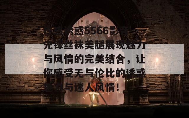 性感诱惑5566影音先锋丝袜美腿展现魅力与风情的完美结合，让你感受无与伦比的诱惑魅力与迷人风情！