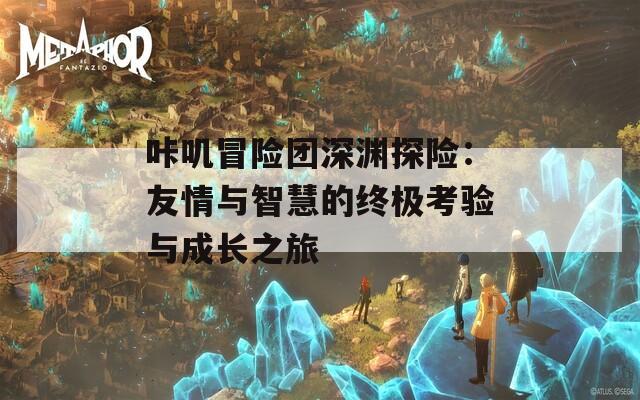 咔叽冒险团深渊探险：友情与智慧的终极考验与成长之旅