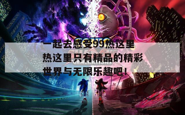 一起去感受99热这里热这里只有精品的精彩世界与无限乐趣吧！