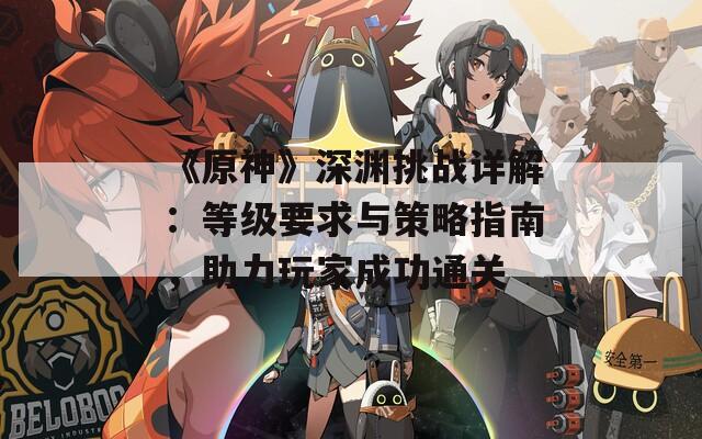 《原神》深渊挑战详解：等级要求与策略指南，助力玩家成功通关