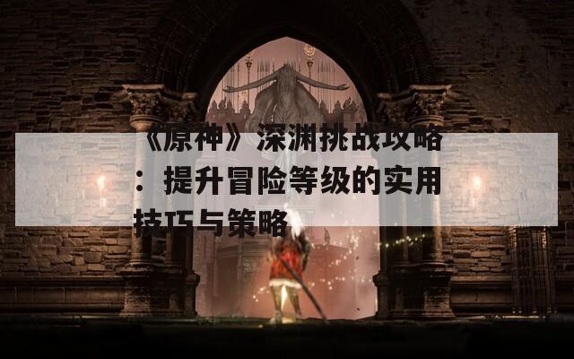 《原神》深渊挑战攻略：提升冒险等级的实用技巧与策略
