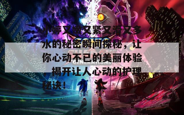 小婷又嫩又紧又滑又多水的秘密瞬间探秘，让你心动不已的美丽体验，揭开让人心动的护理秘诀！