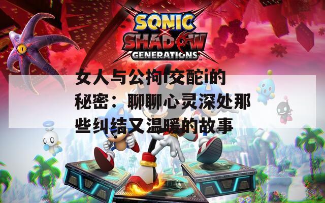 女人与公拘i交酡i的秘密：聊聊心灵深处那些纠结又温暖的故事