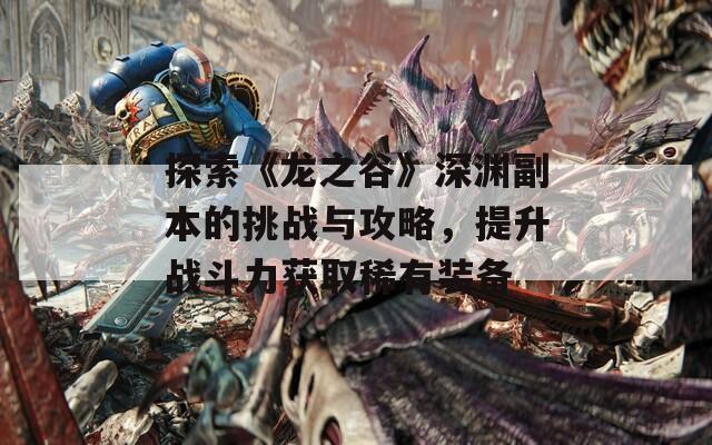 探索《龙之谷》深渊副本的挑战与攻略，提升战斗力获取稀有装备