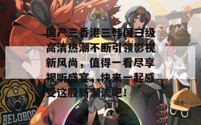 国产三香港三韩国三级高清热潮不断引领影视新风尚，值得一看尽享视听盛宴，快来一起感受这股新潮流吧！