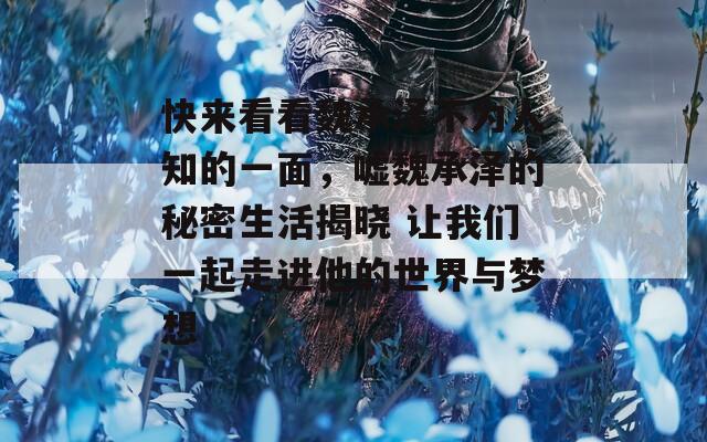 快来看看魏承泽不为人知的一面，嘘魏承泽的秘密生活揭晓 让我们一起走进他的世界与梦想