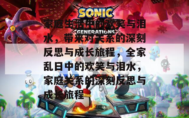 家庭生活中的欢笑与泪水，带来对关系的深刻反思与成长旅程，全家乱日中的欢笑与泪水，家庭关系的深刻反思与成长旅程