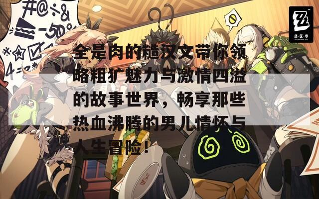全是肉的糙汉文带你领略粗犷魅力与激情四溢的故事世界，畅享那些热血沸腾的男儿情怀与人生冒险！