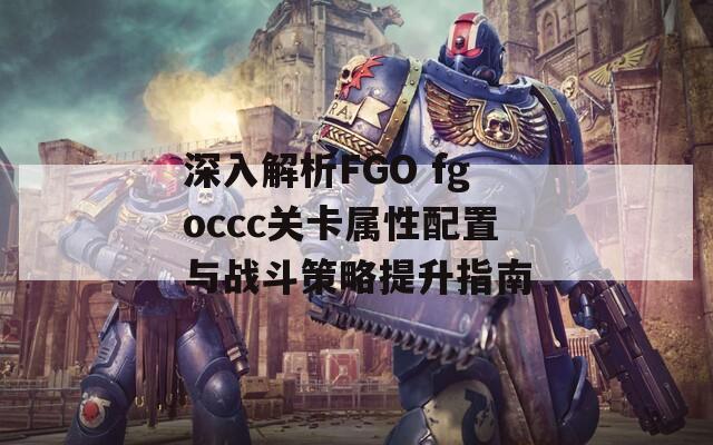 深入解析FGO fgoccc关卡属性配置与战斗策略提升指南