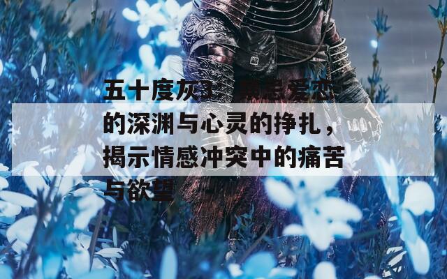 五十度灰3：禁忌爱恋的深渊与心灵的挣扎，揭示情感冲突中的痛苦与欲望