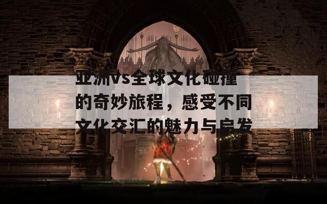 亚洲vs全球文化碰撞的奇妙旅程，感受不同文化交汇的魅力与启发