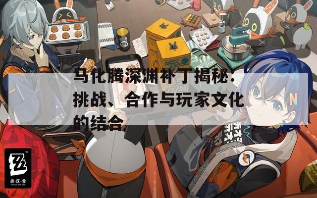马化腾深渊补丁揭秘：挑战、合作与玩家文化的结合