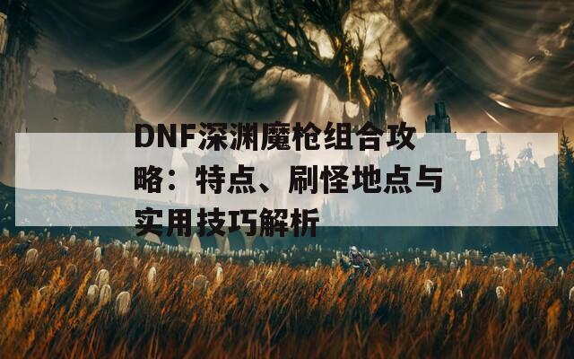 DNF深渊魔枪组合攻略：特点、刷怪地点与实用技巧解析