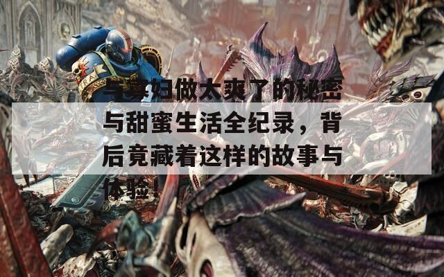 与寡妇做太爽了的秘密与甜蜜生活全纪录，背后竟藏着这样的故事与体验！