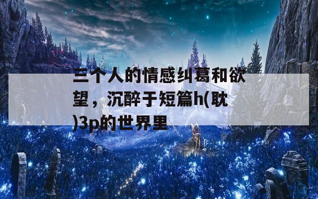 三个人的情感纠葛和欲望，沉醉于短篇h(耽)3p的世界里