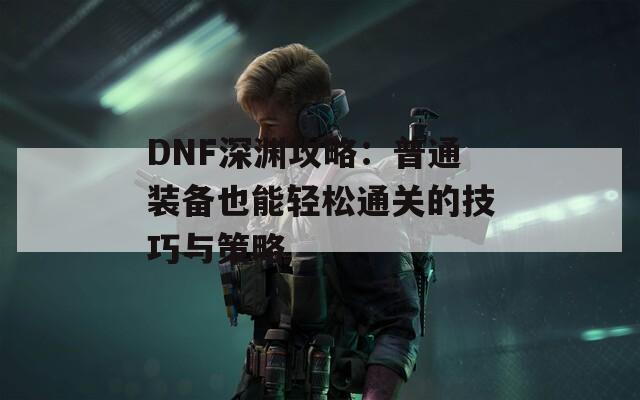 DNF深渊攻略：普通装备也能轻松通关的技巧与策略