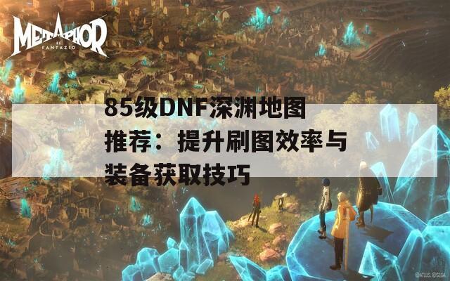 85级DNF深渊地图推荐：提升刷图效率与装备获取技巧