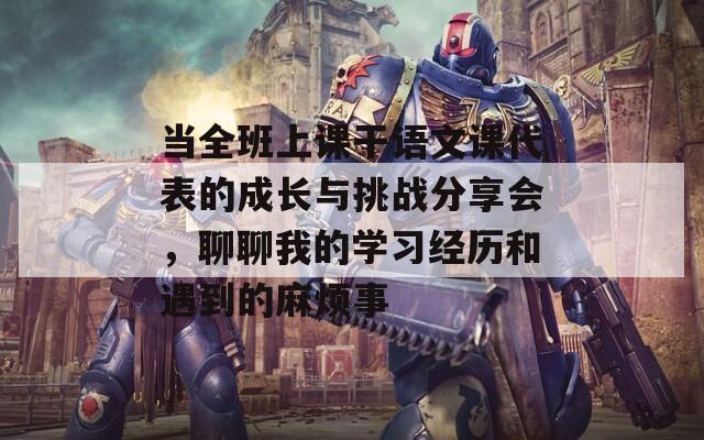 当全班上课干语文课代表的成长与挑战分享会，聊聊我的学习经历和遇到的麻烦事