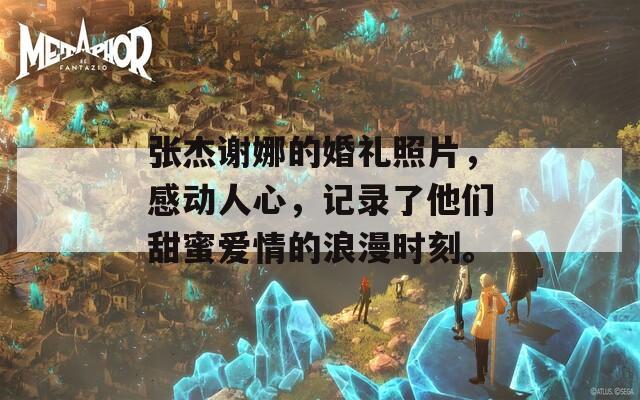 张杰谢娜的婚礼照片，感动人心，记录了他们甜蜜爱情的浪漫时刻。