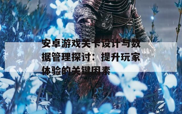 安卓游戏关卡设计与数据管理探讨：提升玩家体验的关键因素