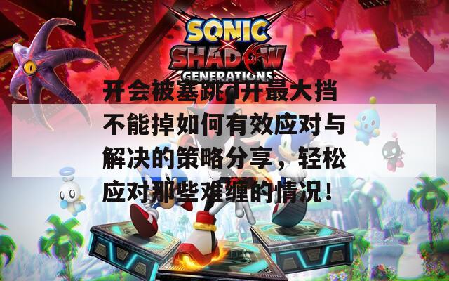 开会被塞跳d开最大挡不能掉如何有效应对与解决的策略分享，轻松应对那些难缠的情况！