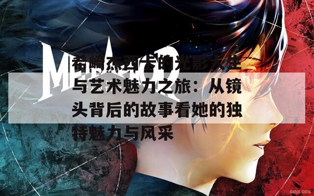 希崎杰西卡的光影人生与艺术魅力之旅：从镜头背后的故事看她的独特魅力与风采