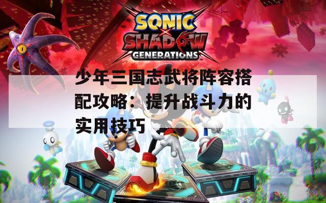 少年三国志武将阵容搭配攻略：提升战斗力的实用技巧