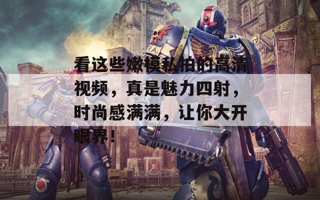看这些嫩模私拍的高清视频，真是魅力四射，时尚感满满，让你大开眼界！