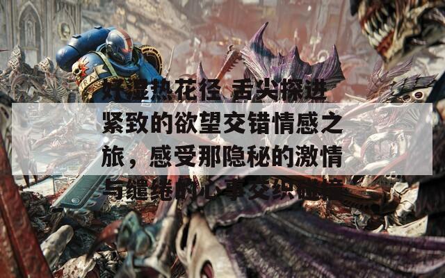 好湿热花径 舌尖探进紧致的欲望交错情感之旅，感受那隐秘的激情与缱绻的心事交织碰撞