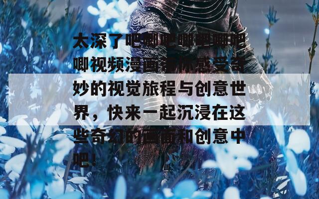 太深了吧唧吧唧吧唧吧唧视频漫画带你感受奇妙的视觉旅程与创意世界，快来一起沉浸在这些奇幻的画面和创意中吧！
