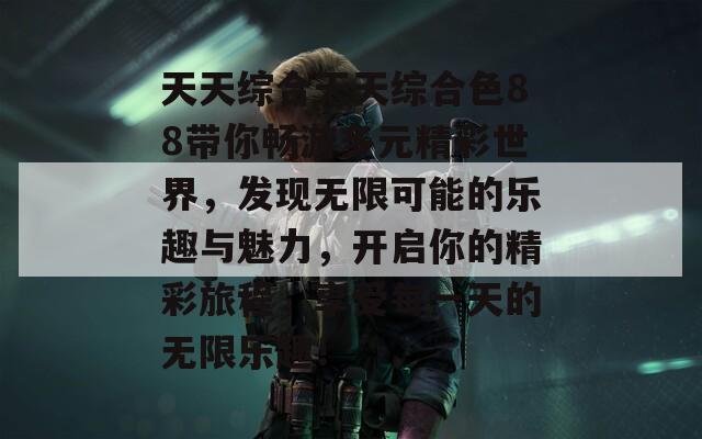 天天综合天天综合色88带你畅游多元精彩世界，发现无限可能的乐趣与魅力，开启你的精彩旅程，享受每一天的无限乐趣！