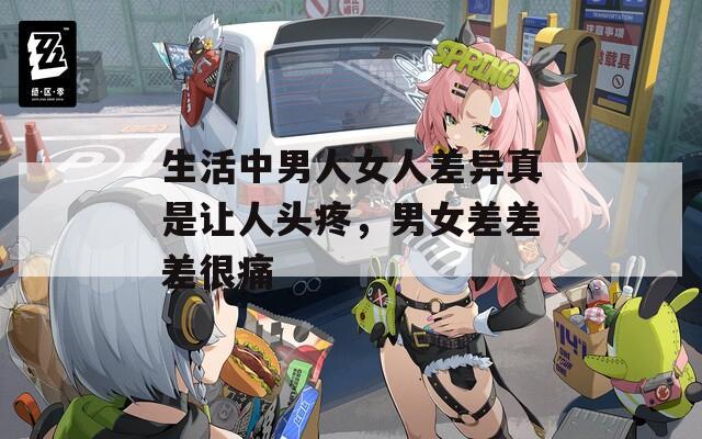生活中男人女人差异真是让人头疼，男女差差差很痛