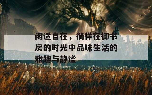 闲适自在，徜徉在御书房的时光中品味生活的雅趣与静谧