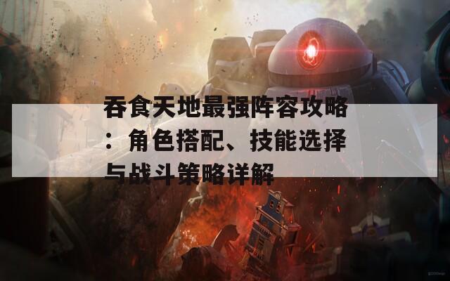 吞食天地最强阵容攻略：角色搭配、技能选择与战斗策略详解