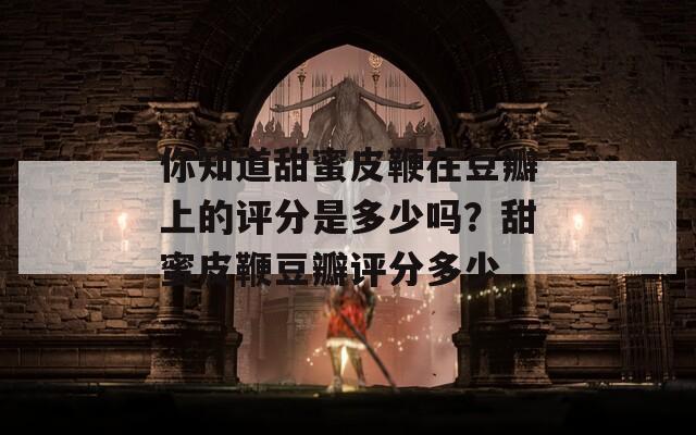你知道甜蜜皮鞭在豆瓣上的评分是多少吗？甜蜜皮鞭豆瓣评分多少