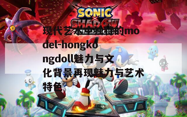 现代艺术中独特的model-hongkongdoll魅力与文化背景再现魅力与艺术特色