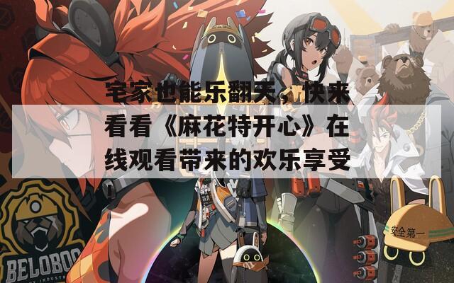 宅家也能乐翻天，快来看看《麻花特开心》在线观看带来的欢乐享受！