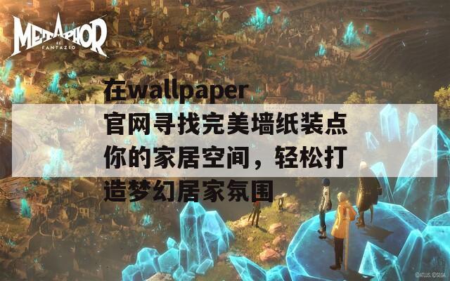 在wallpaper官网寻找完美墙纸装点你的家居空间，轻松打造梦幻居家氛围